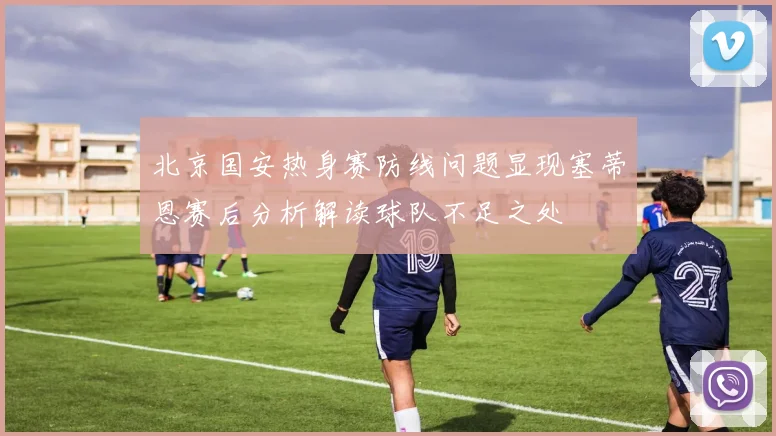 北京国安热身赛防线问题显现塞蒂恩赛后分析解读球队不足之处